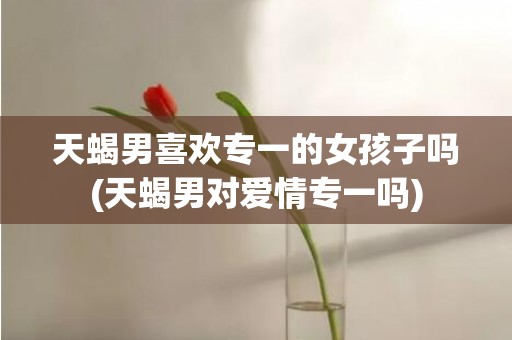 天蝎男喜欢专一的女孩子吗(天蝎男对爱情专一吗)