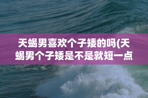 天蝎男喜欢个子矮的吗(天蝎男个子矮是不是就短一点)