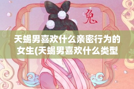 天蝎男喜欢什么亲密行为的女生(天蝎男喜欢什么类型)