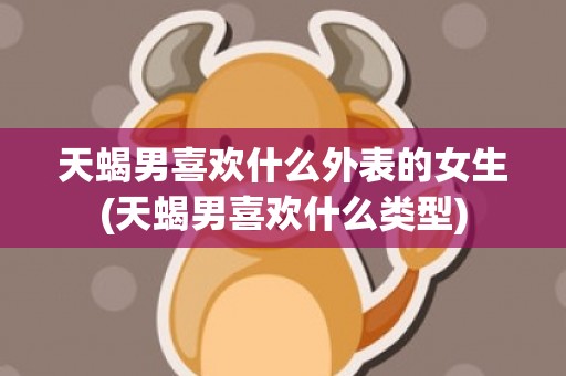 天蝎男喜欢什么外表的女生(天蝎男喜欢什么类型)