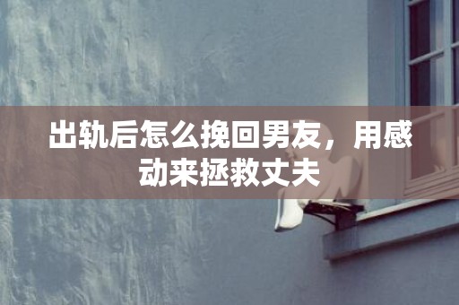 出轨后怎么挽回男友，用感动来拯救丈夫