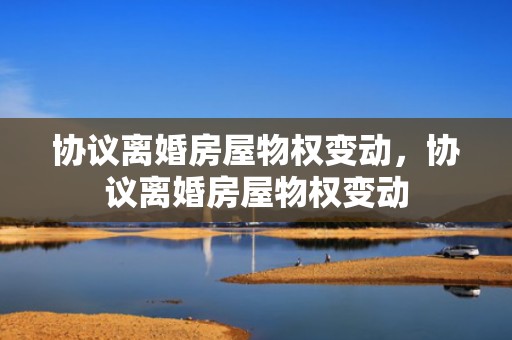 协议离婚房屋物权变动，协议离婚房屋物权变动