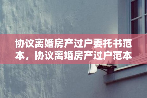 协议离婚房产过户委托书范本，协议离婚房产过户范本