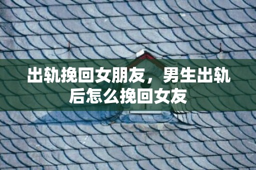 出轨挽回女朋友，男生出轨后怎么挽回女友