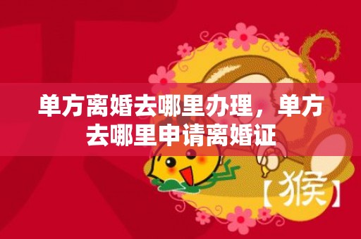 单方离婚去哪里办理，单方去哪里申请离婚证