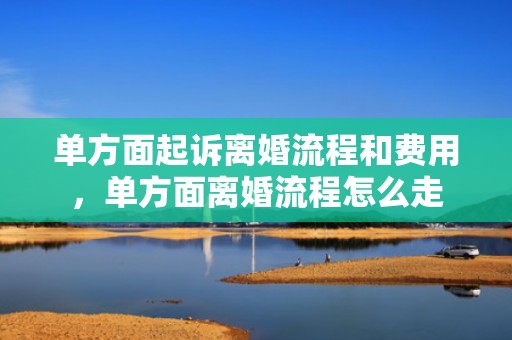 单方面起诉离婚流程和费用，单方面离婚流程怎么走