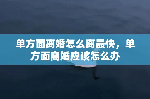 单方面离婚怎么离最快，单方面离婚应该怎么办