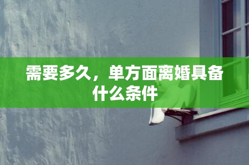 需要多久，单方面离婚具备什么条件