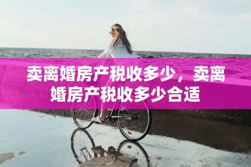 卖离婚房产税收多少，卖离婚房产税收多少合适