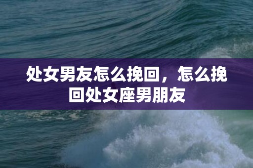 处女男友怎么挽回，怎么挽回处女座男朋友
