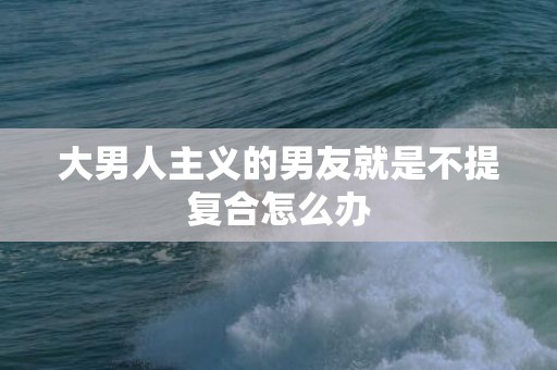 大男人主义的男友就是不提复合怎么办