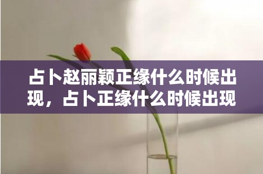 占卜赵丽颖正缘什么时候出现，占卜正缘什么时候出现