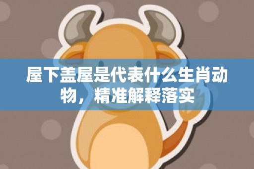 屋下盖屋是代表什么生肖动物，精准解释落实