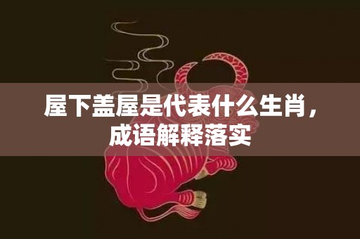 屋下盖屋是代表什么生肖，成语解释落实