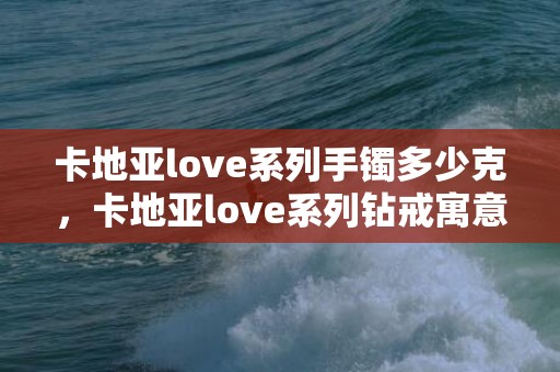 卡地亚love系列手镯多少克，卡地亚love系列钻戒寓意