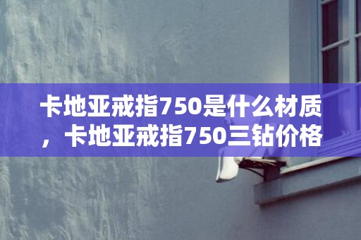 卡地亚戒指750是什么材质，卡地亚戒指750三钻价格