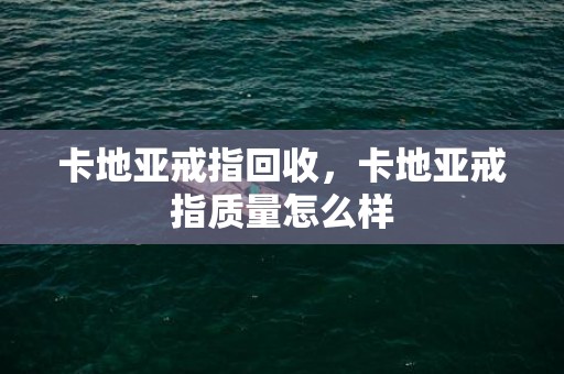 卡地亚戒指回收，卡地亚戒指质量怎么样