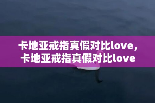 卡地亚戒指真假对比love，卡地亚戒指真假对比love