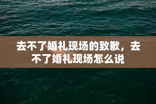 去不了婚礼现场的致歉，去不了婚礼现场怎么说