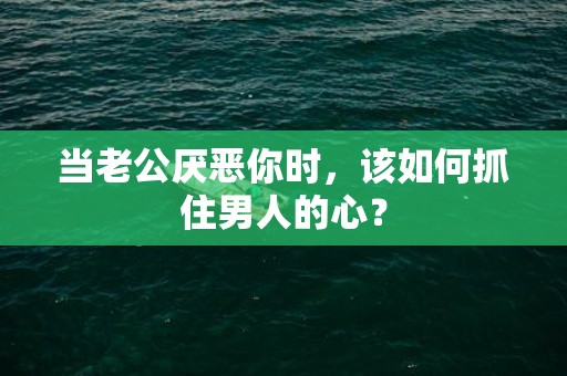 当老公厌恶你时，该如何抓住男人的心？