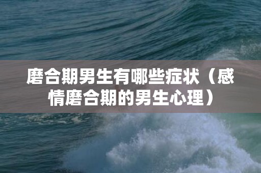 磨合期男生有哪些症状（感情磨合期的男生心理）