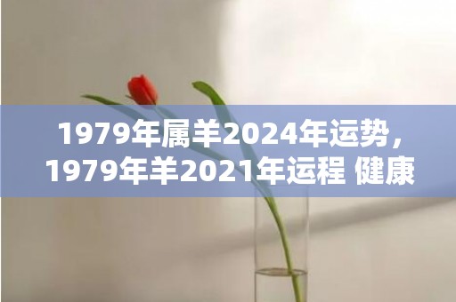 1979年属羊2024年运势，1979年羊2021年运程 健康运势好吗