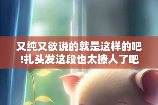 又纯又欲说的就是这样的吧!扎头发这段也太撩人了吧!，又纯又欲说的就是这种吗