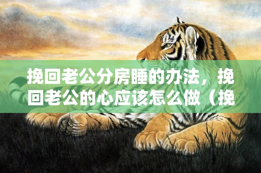 挽回老公分房睡的办法，挽回老公的心应该怎么做（挽回老公的16句感人话）