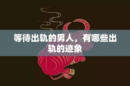等待出轨的男人，有哪些出轨的迹象