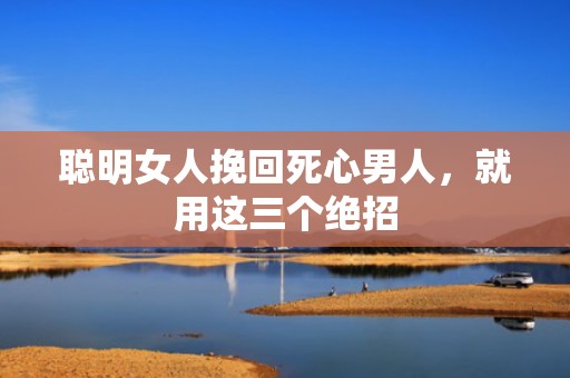 聪明女人挽回死心男人，就用这三个绝招