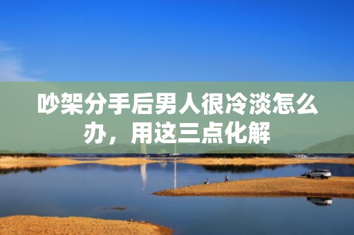 吵架分手后男人很冷淡怎么办，用这三点化解