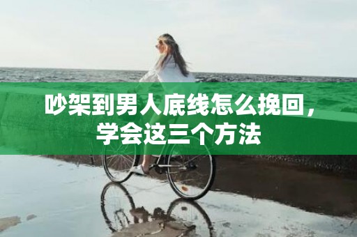 吵架到男人底线怎么挽回，学会这三个方法