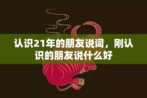 认识21年的朋友说词，刚认识的朋友说什么好