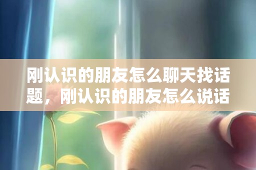 刚认识的朋友怎么聊天找话题，刚认识的朋友怎么说话