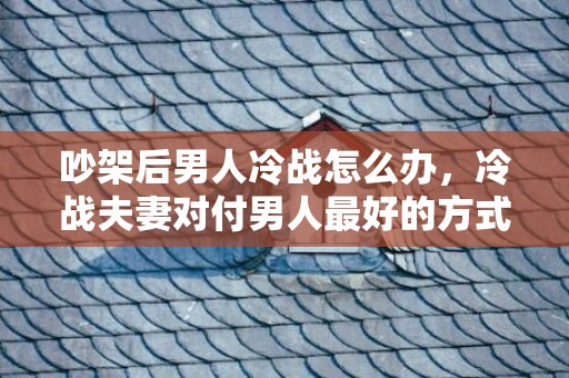 吵架后男人冷战怎么办，冷战夫妻对付男人最好的方式