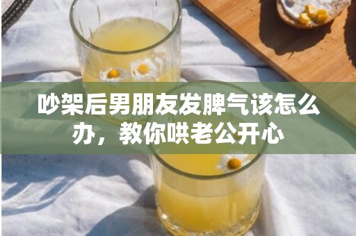 吵架后男朋友发脾气该怎么办，教你哄老公开心