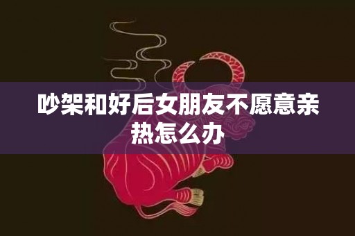 吵架和好后女朋友不愿意亲热怎么办