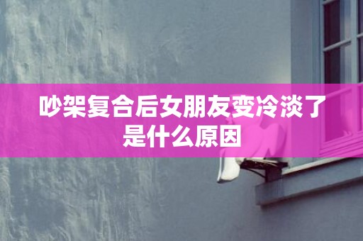 吵架复合后女朋友变冷淡了是什么原因