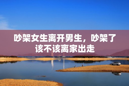 吵架女生离开男生，吵架了该不该离家出走
