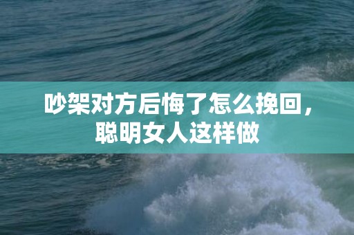 吵架对方后悔了怎么挽回，聪明女人这样做