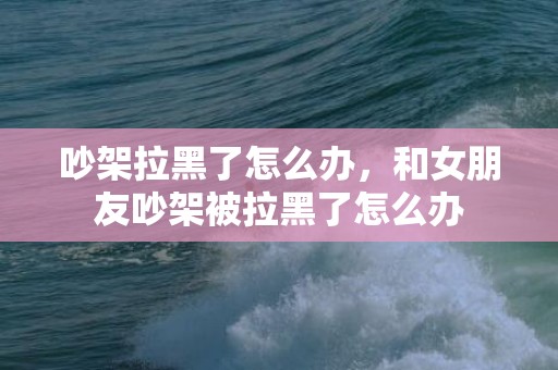吵架拉黑了怎么办，和女朋友吵架被拉黑了怎么办