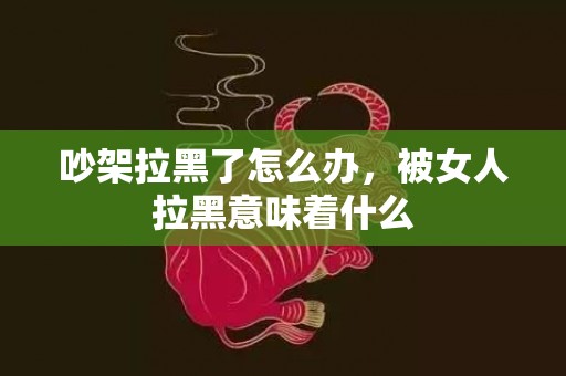 吵架拉黑了怎么办，被女人拉黑意味着什么