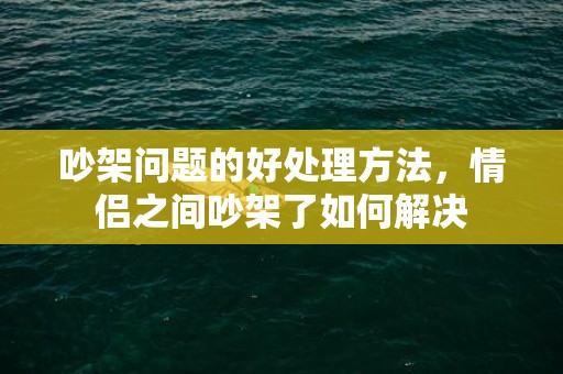 吵架问题的好处理方法，情侣之间吵架了如何解决