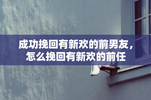 成功挽回有新欢的前男友，怎么挽回有新欢的前任