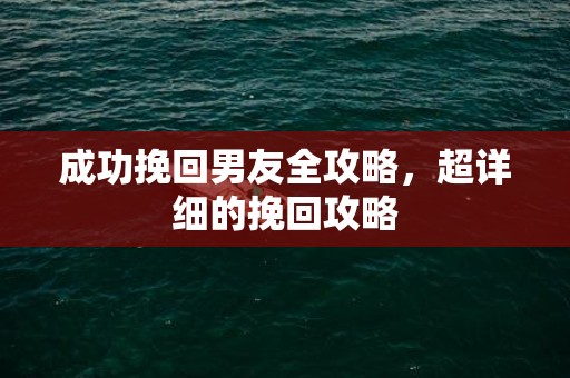 成功挽回男友全攻略，超详细的挽回攻略