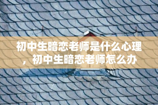 初中生暗恋老师是什么心理，初中生暗恋老师怎么办