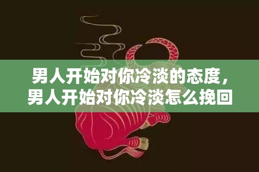 男人开始对你冷淡的态度，男人开始对你冷淡怎么挽回（一个男人开始对你冷淡了代表什么）