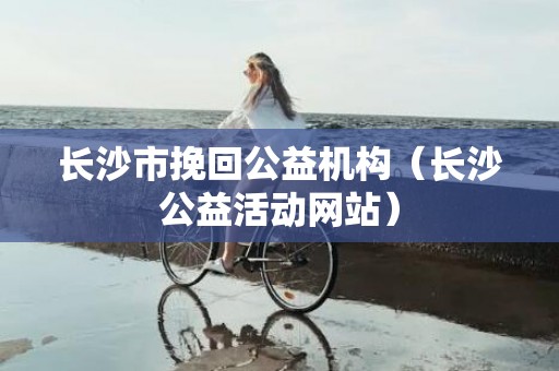 长沙市挽回公益机构（长沙公益活动网站）