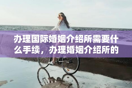 办理国际婚姻介绍所需要什么手续，办理婚姻介绍所的流程