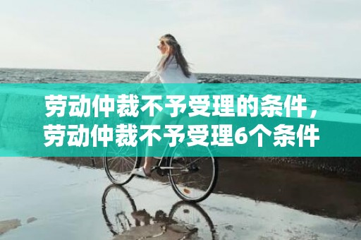 劳动仲裁不予受理的条件，劳动仲裁不予受理6个条件